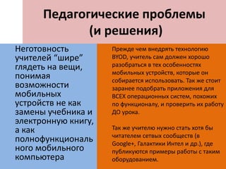 Педагогические проблемы
(и решения)
Неготовность
учителей “шире”
глядеть на вещи,
понимая
возможности
мобильных
устройств не как
замены учебника и
электронную книгу,
а как
полнофункциональ
ного мобильного
компьютера
Прежде чем внедрять технологию
BYOD, учитель сам должен хорошо
разобраться в тех особенностях
мобильных устройств, которые он
собирается использовать. Так же стоит
заранее подобрать приложения для
ВСЕХ операционных систем, похожих
по функционалу, и проверить их работу
ДО урока.
Так же учителю нужно стать хотя бы
читателем сетвых сообществ (в
Google+, Галактики Интел и др.), где
публикуются примеры работы с таким
оборудованием.
 