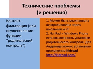 Технические проблемы
(и решения)
Контент-
фильтрация (или
осуществление
функции
“родительский
контроль”)
1. Может быть реализована
централизована через
школьный wi-fi
2. На iPad и Windows Phone
есть возможность установки
родительского контроля. Для
Андроида можно установить
приложение Kidread
http://kidread.com/
 