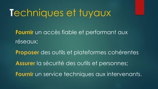 Techniques et tuyaux
Fournir un accès fiable et performant aux
réseaux;
Proposer des outils et plateformes cohérentes
Assurer la sécurité des outils et personnes;
Fournir un service techniques aux intervenants.
 