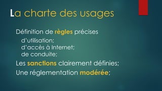 La charte des usages
Définition de règles précises
d’utilisation;
d’accès à Internet;
de conduite;
Les sanctions clairement définies;
Une réglementation modérée;
 