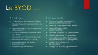 Le BYOD …
Avantages
 Collaboration accrue entre les élèves;
 Pensée critique et responsabilisation des
élèves;
 Communication accrue entre les élèves
et l’enseignant;
 Accès à l’information en tout lieu et en
tout temps;
 Continuité entre l’école et le domicile;
 Réduction des coûts pour l’école;
 Préparer les élèves aux réalités
professionnelles;
 Apprentissage personnalisé.
Inconvénients
 Pré-requis techniques : bande
passante et infrastructure;
 Manque d’équité entre les élèves;
 Nécessité de matériel
supplémentaire;
 Sécurité du réseau et des données;
 Gestion de classe complexifiée;
 Nécessite une maîtrise technique
supplémentaire pour l’enseignant;
 Planification des leçons
complexifiée;
 Charge de travail supplémentaire.
 