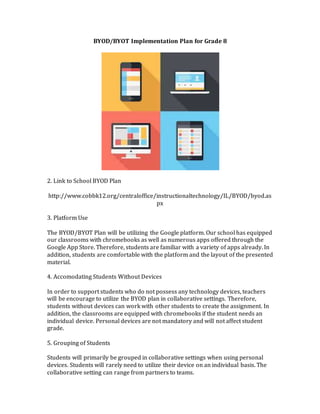 BYOD/BYOT Implementation Plan for Grade 8
2. Link to School BYOD Plan
http://www.cobbk12.org/centraloffice/instructionaltechnology/IL/BYOD/byod.as
px
3. Platform Use
The BYOD/BYOT Plan will be utilizing the Google platform. Our school has equipped
our classrooms with chromebooks as well as numerous apps offered through the
Google App Store. Therefore, students are familiar with a variety of apps already. In
addition, students are comfortable with the platform and the layout of the presented
material.
4. Accomodating Students Without Devices
In order to support students who do not possess any technology devices, teachers
will be encourage to utilize the BYOD plan in collaborative settings. Therefore,
students without devices can work with other students to create the assignment. In
addition, the classrooms are equipped with chromebooks if the student needs an
individual device. Personal devices are not mandatory and will not affect student
grade.
5. Grouping of Students
Students will primarily be grouped in collaborative settings when using personal
devices. Students will rarely need to utilize their device on an individual basis. The
collaborative setting can range from partners to teams.
 
