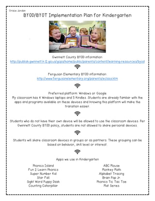 Grace Jordan
BYOD/BYOT Implementation Plan for Kindergarten
Gwinnett County BYOD information:
http://publish.gwinnett.k12.ga.us/gcps/home/public/parents/content/learning-resources/byod
Ferguson Elementary BYOD information:
http://www.fergusonelementary.org/parents/eclass.htm
Preferred platform: Windows or Google
My classroom has 4 Windows laptops and 5 Kindles. Students are already familiar with the
apps and programs available on these devices and knowing this platform will make the
transition easier.
Students who do not have their own device will be allowed to use the classroom devices. Per
Gwinnett County BYOD policy, students are not allowed to share personal devices.
Students will share classroom devices in groups or as partners. These grouping can be
based on behavior, skill level or interest.
Apps we use in Kindergarten
Phonics Island ABC Mouse
Fun 2 Learn Phonics Monkey Math
Super Number Kid Alphabet Tracing
Star Fall Brain Pop Jr.
Sight Word Puppy Dash Phonics Tic Tac Toe
Counting Caterpillar Mat Series
 