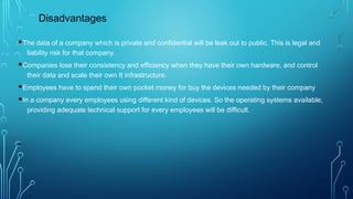 §The data of a company which is private and confidential will be leak out to public. This is legal and
liability risk for that company.
§Companies lose their consistency and efficiency when they have their own hardware, and control
their data and scale their own It infrastructure.
§Employees have to spend their own pocket money for buy the devices needed by their company
§In a company every employees using different kind of devices. So the operating systems available,
providing adequate technical support for every employees will be difficult.
•
Disadvantages
 