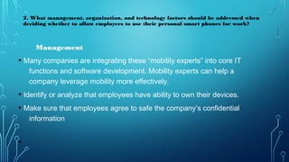 Management
• Many companies are integrating these “mobility experts” into core IT
functions and software development. Mobility experts can help a
company leverage mobility more effectively.
• Identify or analyze that employees have ability to own their devices.
• Make sure that employees agree to safe the company’s confidential
information
•
2. What management, organization, and technology factors should be addressed when
deciding whether to allow employees to use their personal smart phones for work?
 