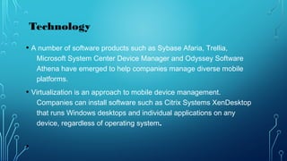 • A number of software products such as Sybase Afaria, Trellia,
Microsoft System Center Device Manager and Odyssey Software
Athena have emerged to help companies manage diverse mobile
platforms.
• Virtualization is an approach to mobile device management.
Companies can install software such as Citrix Systems XenDesktop
that runs Windows desktops and individual applications on any
device, regardless of operating system.
•
Technology
 
