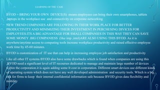 LEARNING OF THE CASE
BYOD = BRING YOUR OWN DEVICE(S) means employees can bring their own smartphones, tablets
,laptops in the workplace use and connectivity on corporate networking
NEW TREND COMPANIES ARE FOLLOWING IN THEIR WORK PLACE FOR BETTER
PRODUCTIVITY AND MINIMIZING THEIR INVESTMENT IN PERCHESING DIVICES FOR
EMPLOYEES.ITS A BIG ADVANTAGE FOR SMALL COMPANIES IN THIS WAY THEY CAN SAVE
SOME MONEY .BIG COMPANIESS (like imp ,intel)ARE ALSO USING THIS BYOD. As it is
anywhere/anytime access to computing tools increase workplace productivity and raised effective employee
work time by 45-60 minutes.
BYOD is customization of IT use that can help in increasing employee job satisfaction and productivity
Like all other IT systems BYOD also have some drawbacks which is found when companies are using this
.BYOD need a significant level of IT recourses dedicated to manage and maintain large number of devices
within the corporation.it is again adding some It cost in corporation. Different smart devices use different kinds
of operating system which does not have any well developed administration and security tools. Which is a big
risk for firms to keep their internal confidential information safe because BYOD gives data flexibility and
mobility
•
 
