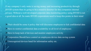 If any company’s only moto is saving money and increasing productivity through
BYOD system than its going to be a massive deserter for this companies internal
privacy. Without a well developed corporate data monitoring policy using BYOD is not
a good idea at all. So make BYOD corporations need to keep this points in their mind
ØTheir should be some it policy that will discourse employees to lick confidential data
ØHave to restrict confidential data availability to all level of employees
ØHave to keep tack of devices and monitor employees activity
ØCorporation Should have control on employees device data saving system
ØUnrecognized devices band for information safety etc.
•
 