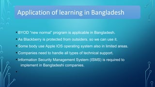 Application of learning in Bangladesh
• BYOD “new normal” program is applicable in Bangladesh.
• As Blackberry is protected from outsiders. so we can use it.
• Some body use Apple IOS operating system also in limited areas.
• Companies need to handle all types of technical support.
• Information Security Management System (ISMS) is required to
implement in Bangladeshi companies.
•
 