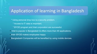 Application of learning in Bangladesh
* Using personal drop box is a security problem.
* Access to IT data is important.
* BYOD program and Intel corporation are successful.
• Intel is popular in Bangladesh & offers more than 40 applications.
• Intel- BYOD makes employees happy
• Bangladeshi Companies will be benefited by using mobile devices.
 