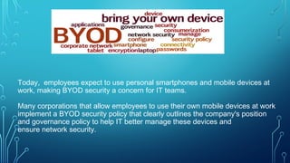 Today, employees expect to use personal smartphones and mobile devices at
work, making BYOD security a concern for IT teams.
Many corporations that allow employees to use their own mobile devices at work
implement a BYOD security policy that clearly outlines the company's position
and governance policy to help IT better manage these devices and
ensure network security.
 