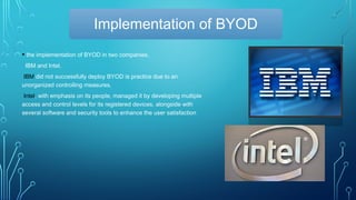 Implementation of BYOD
• the implementation of BYOD in two companies,
IBM and Intel.
IBM did not successfully deploy BYOD is practice due to an
unorganized controlling measures.
Intel, with emphasis on its people, managed it by developing multiple
access and control levels for its registered devices, alongside with
several software and security tools to enhance the user satisfaction
 