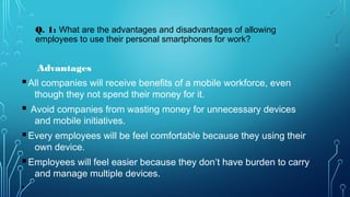 Advantages
§All companies will receive benefits of a mobile workforce, even
though they not spend their money for it.
§ Avoid companies from wasting money for unnecessary devices
and mobile initiatives.
§Every employees will be feel comfortable because they using their
own device.
§Employees will feel easier because they don’t have burden to carry
and manage multiple devices.
•
Q. 1: What are the advantages and disadvantages of allowing
employees to use their personal smartphones for work?
 