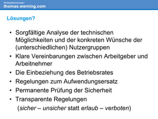 • Sorgfältige Analyse der technischen
Möglichkeiten und der konkreten Wünsche der
(unterschiedlichen) Nutzergruppen
• Klare Vereinbarungen zwischen Arbeitgeber und
Arbeitnehmer
• Die Einbeziehung des Betriebsrates
• Regelungen zum Aufwendungsersatz
• Permanente Prüfung der Sicherheit
• Transparente Regelungen
(sicher – unsicher statt erlaub – verboten)
Lösungen?
 
