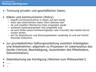 Wir sammeln:• Trennung privater und geschäftlicher Daten,
• Klären und kommunizieren (Policy)
– Zugriff und Einsichtnahme in Daten auf dem Gerät
– wann das Unternehmen Daten (fern-)löschen darf
– ob und inwiefern Monitoring-Tools eingesetzt werde
– inwieweit Systemparameter fest eingestellt sind
– ob auch Dritte (etwa Familienmitglieder oder Freunde) das mobile Device
nutzen dürfen,
– wer für Reparaturen und Wartungsarbeiten zuständig ist und wer hierfür
finanziell aufkommt,
• zur grundsätzlichen Haftungsverteilung zwischen Arbeitgeber
und Arbeitnehmer, allgemein zu Prozessen im Lebenszyklus des
Geräts (Verlust, Beschädigung, Ausscheiden des Mitarbeiters,
Dokumentation).
• Datenlöschung bei Kündigung (Wechsel zum Mitbewerber!)
• ……
• …
 