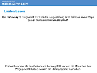 Die University of Oregon hat 1971 bei der Neugestaltung ihres Campus keine Wege
gelegt, sondern überall Rasen gesät.
Erst nach Jahren, als das Gelände mit Leben gefüllt war und die Menschen Ihre
Wege gewählt hatten, wurden die „Trampelpfade“ asphaltiert.
Laufenlassen
 