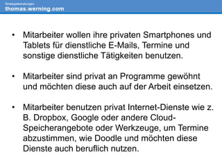 • Mitarbeiter wollen ihre privaten Smartphones und
Tablets für dienstliche E-Mails, Termine und
sonstige dienstliche Tätigkeiten benutzen.
• Mitarbeiter sind privat an Programme gewöhnt
und möchten diese auch auf der Arbeit einsetzen.
• Mitarbeiter benutzen privat Internet-Dienste wie z.
B. Dropbox, Google oder andere Cloud-
Speicherangebote oder Werkzeuge, um Termine
abzustimmen, wie Doodle und möchten diese
Dienste auch beruflich nutzen.
 