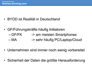 • BYOD ist Realität in Deutschland
• GF/Führungskräfte häufig Initiatoren
– GF/FK -> am meisten Smartphones
– MA -> sehr häufig PC/Laptop/Cloud
• Unternehmen sind immer noch wenig vorbereitet
• Sicherheit der Daten die größte Herausforderung
 