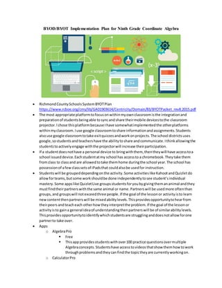 BYOD/BYOT Implementation Plan for Ninth Grade Coordinate Algebra
 RichmondCountySchoolsSystemBYOTPlan
https://www.rcboe.org/cms/lib/GA01903614/Centricity/Domain/83/BYOTPacket_rev8.2015.pdf
 The most appropriate platformtofocusonwithinmyownclassroomisthe integrationand
preparationof studentsbeingable tosyncandshare theirmobile devicestothe classroom
projector.Ichose thisplatformbecause Ihave somewhatimplementedthe otherplatforms
withinmyclassroom.Iuse google classroomtoshare informationandassignments.Students
alsouse google classroomtotake exitquizzesandworkonprojects.The school districtsuses
google,sostudentsandteachershave the abilitytoshare andcommunicate.Ithinkallowingthe
studentstoactivelyengage withthe projectorwill increase theirparticipation.
 If a studentdoesnothave a personal device to bringwiththem, thentheywill have accesstoa
school issueddevice.Eachstudentatmy school has accessto a chromebook.Theytake them
fromclass to classand are allowedtotake themhome duringthe school year.The school has
possessionof afewclasssetsof iPadsthat couldalsobe usedfor instruction.
 Studentswill be groupeddependingonthe activity.Some activitieslike KahootandQuizletdo
allowforteams,butsome workshouldbe done independentlytosee student’sindividual
mastery. Some appslike QuizletLive groupsstudentsforyoubygivingthemananimal andthey
mustfindtheirpartnerswiththe same animal or name.Partnerswill be usedmore oftenthan
groups,and groupswill notexceedthree people.If the goal of the lessonor activityisto learn
newcontentthenpartnerswill be mixedabilitylevels.Thisprovidesopportunitytohearfrom
theirpeersandteacheach otherhow theyinterpretthe problem.If the goal of the lessonor
activityisto gaina general ideaof understandingthenpartnerswill be of similarabilitylevels.
Thisprovidesopportunitytoidentifywhichstudentsare strugglinganddoesnotallow forone
partnerto take over.
 Apps
o AlgebraPro
 Free
 Thisapp providesstudentswithover100 practice questionsovermultiple
Algebraconcepts.Studentshave accesstovideosthatshow themhow towork
throughproblemsandtheycan findthe topictheyare currentlyworkingon.
o CalculatorPro
 