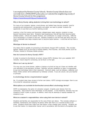 I am employed by Newton County Schools. Newton County Schools does not
currently have a BYOD/BYOT policy plan, so I selected the neighboring county of
Henry County Schools for this assignment.
https://www.henry.k12.ky.us/Content/122
Why is Henry County asking students to bring their own technology to school?
For many of our students, laptops, smart phones and tablets have become powerful tools for
socializing and entertainment; as educators and adults, we need to provide students the
opportunity to use them as a tool for learning as well.
Learning in the 21st century and becoming college/career ready requires students to move
beyond memorizing basic facts. Students need experiences that will help them become better
problem-solvers, critical and creative thinkers, and contributors to a larger community. Effective
use of technology is a means to this end. Allowing students to use the tools with which they are
most comfortable also helps students learn to become better learners – a skill that will last them a
lifetime.
What type of device is allowed?
Any device that is capable of connecting to the Internet through WiFi is allowed. This includes
laptops, tablets (such as the iPad or Android tablets), iPod Touches, and smart phones (such as
iPhones, Android or Windows Mobile phones).
How do I connect to Henry County's WiFi?
In order to connect to the Internet at school, choose HCPS_Wireless from your available WiFi
networks. Quick steps for connecting can be found on the right.
Where can I use my device?
You may use your smart phones, tablets or laptops at school as long as it does not interfere with
your education or the education of others. Teachers will give guidelines on when it is appropriate
to use your technology tools in their classroom. Common areas, such as hallways, cafeterias and
library media centers will be addressed by individual schools. If you are unsure, ask your teacher
or principal.
Is a technology device a required school supply?
No. If a student does have access to his/her own device, HCPS strongly encourages them to use
it at school for educational purposes.
What options are available for familiesthat cannot afford a technology device?
HCPS is investigating the option of a donation program of gently-used devices from the
community. Stay tuned for more information on the program. In the meantime, teachers may ask
students to work in pairs or groups. In addition, there may be desktops or laptops available for
students to use.
What are a student’s responsibilities when using their own device in school?
Students and families are responsible for the care of their own device. This includes software or
hardware maintenance and keeping the device either with them or in a locked location at all
times. Students should also make sure their device is fully charged each morning. Students are
to use their device in a responsible manner and in accordance with the district’s Acceptable Use
 