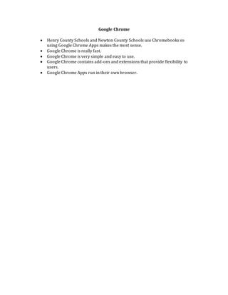 Google Chrome
 Henry County Schools and Newton County Schools use Chromebooks so
using Google Chrome Apps makes the most sense.
 Google Chrome is really fast.
 Google Chrome is very simple and easy to use.
 Google Chrome contains add-ons and extensions that provide flexibility to
users.
 Google Chrome Apps run in their own browser.
 