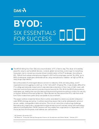 BYOD:
SIX ESSENTIALS
FOR SUCCESS




The BYOD (Bring Your Own Device) consumerization of IT is here to stay. The allure of incredibly
powerful, easy-to-use handheld devices, constant global connectivity, and an app for everything
have given rise to a stunning consumer-driven transformation of the IT landscape. According to
IDC, 56% of the business smartphones shipped in 2013 will be employee-owned.1 By 2016, up to
85% of enterprise employees worldwide will be using smartphones or tablets—as high as 95% at
many large corporations.2

But as thousands of unmanaged devices connect to networks, CIOs are losing sleep, and IT
organizations are struggling to catch up. In the “old world” of laptop PCs, it was already difficult for
IT to safeguard networks, keep track of corporate data and protect it from loss or theft—even with
near total control of procurement, provisioning and security for PCs. With the BYOD phenomenon,
employees are making their own purchasing and provisioning decisions without concern for security
or support. Without enhanced protection, these devices are less secure than PCs, and their small
form factor makes them particularly susceptible to loss and theft.

This paper outlines 6 essential factors that must be considered to create a successful enterprise-
wide BYOD strategy and policy. It outlines several key issues that must be addressed to arrive at
secure, usable, manageable mobile solutions. This is much more than a technology challenge.
Business policy, legal policy, management and governance are all involved, along with technology
selection and deployment. BYOD solutions will vary widely from organization to organization, but
the issues that all enterprises must address are outlined here.


1
    IDC Research, November 2011
2
    ABI Research, “Enterprise Mobility Management Services for Smartphones and Media Tablets,” October 2011


DMI WHITE PAPER                                                                                               1
 