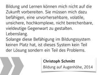 Bildung und Lernen können mich nicht auf die
Zukunft vorbereiten. Sie müssen mich dazu
befähigen, eine unvorhersehbare, volatile,
unsichere, hochkomplexe, nicht berechenbare,
vieldeutige Gegenwart zu gestalten.
Lebenslang.
Solange diese Befähigung im Bildungssystem
keinen Platz hat, ist dieses System kein Teil
der Lösung sondern ein Teil des Problems.
Christoph Schmitt 
Bildung auf Augenhöhe, 2014
 