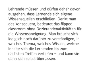 Lehrende müssen und dürfen daher davon
ausgehen, dass Lernende sich eigene
Wissensquellen erschließen. Denkt man
das konsequent, bedeutet das flipped
classroom ohne Dozierendenaktivitäten für
die Wissensaneignung. Man braucht sich
lediglich noch darüber zu verständigen, in
welches Thema, welches Wissen, welche
Inhalte sich die Lernenden bis zum
nächsten Treffen vertiefen – und kann sie
dann sich selbst überlassen.
 