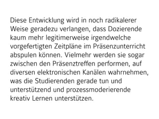 Diese Entwicklung wird in noch radikalerer
Weise geradezu verlangen, dass Dozierende
kaum mehr legitimerweise irgendwelche
vorgefertigten Zeitpläne im Präsenzunterricht
abspulen können. Vielmehr werden sie sogar
zwischen den Präsenztreffen performen, auf
diversen elektronischen Kanälen wahrnehmen,
was die Studierenden gerade tun und
unterstützend und prozessmoderierende
kreativ Lernen unterstützen.
 