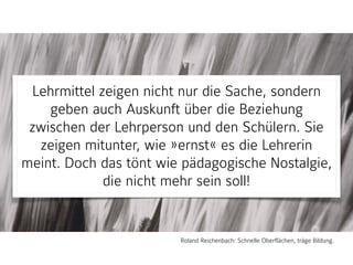 Lehrmittel zeigen nicht nur die Sache, sondern
geben auch Auskunft über die Beziehung
zwischen der Lehrperson und den Schülern. Sie
zeigen mitunter, wie »ernst« es die Lehrerin
meint. Doch das tönt wie pädagogische Nostalgie,
die nicht mehr sein soll!
Roland Reichenbach: Schnelle Oberflächen, träge Bildung.
 