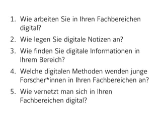 1. Wie arbeiten Sie in Ihren Fachbereichen
digital?
2. Wie legen Sie digitale Notizen an?
3. Wie finden Sie digitale Informationen in
Ihrem Bereich?
4. Welche digitalen Methoden wenden junge
Forscher*innen in Ihren Fachbereichen an?
5. Wie vernetzt man sich in Ihren
Fachbereichen digital?
 