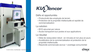Défis et opportunités
                                                    • Productivité des employés de terrain
                                                    • Protection de la propriété intellectuelle et rapidité de
                                                     commercialisation
                                                   La solution
                                                    • BYO sécurisé par nature
                                                    • Accès transparent aux postes et aux applications
                                                   Le résultat
                                                    • Délai de restauration réduit : en minutes et non plus en jours
                                                    • Accélération de la commercialisation et protection de la
                                                      propriété intellectuelle
                                                    • Réactivité commerciale accrue = avantage concurrentiel

© 2012 Citrix | Confidential – Do Not Distribute
 