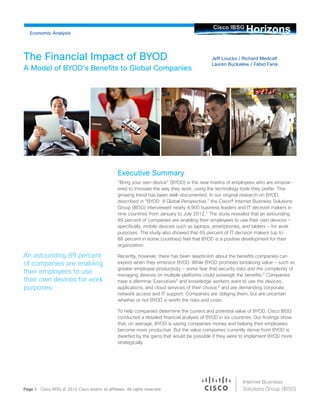 Jeff Loucks / Richard Medcalf
Lauren Buckalew / Fabio Faria
The Financial Impact of BYOD
A Model of BYOD’s Benefits to Global Companies
Page 1 Cisco IBSG © 2013 Cisco and/or its affiliates. All rights reserved.
An astounding 89 percent
of companies are enabling
their employees to use
their own devices for work
purposes.
HorizonsCisco IBSG
	
  
Internet Business
Solutions Group (IBSG)
Economic Analysis
Executive Summary
“Bring your own device” (BYOD) is the new mantra of employees who are empow-
ered to innovate the way they work, using the technology tools they prefer. This
growing trend has been well-documented. In our original research on BYOD,
described in “BYOD: A Global Perspective,” the Cisco® Internet Business Solutions
Group (IBSG) interviewed nearly 4,900 business leaders and IT decision makers in
nine countries from January to July 2012.1
The study revealed that an astounding
89 percent of companies are enabling their employees to use their own devices —
specifically, mobile devices such as laptops, smartphones, and tablets — for work
purposes. The study also showed that 69 percent of IT decision makers (up to
88 percent in some countries) feel that BYOD is a positive development for their
organization.
Recently, however, there has been skepticism about the benefits companies can
expect when they embrace BYOD. While BYOD promises tantalizing value — such as
greater employee productivity — some fear that security risks and the complexity of
managing devices on multiple platforms could outweigh the benefits.2
Companies
have a dilemma: Executives3
and knowledge workers want to use the devices,
applications, and cloud services of their choice,4
and are demanding corporate
network access and IT support. Companies are obliging them, but are uncertain
whether or not BYOD is worth the risks and costs.
To help companies determine the current and potential value of BYOD, Cisco IBSG
conducted a detailed financial analysis of BYOD in six countries. Our findings show
that, on average, BYOD is saving companies money and helping their employees
become more productive. But the value companies currently derive from BYOD is
dwarfed by the gains that would be possible if they were to implement BYOD more
strategically.
 