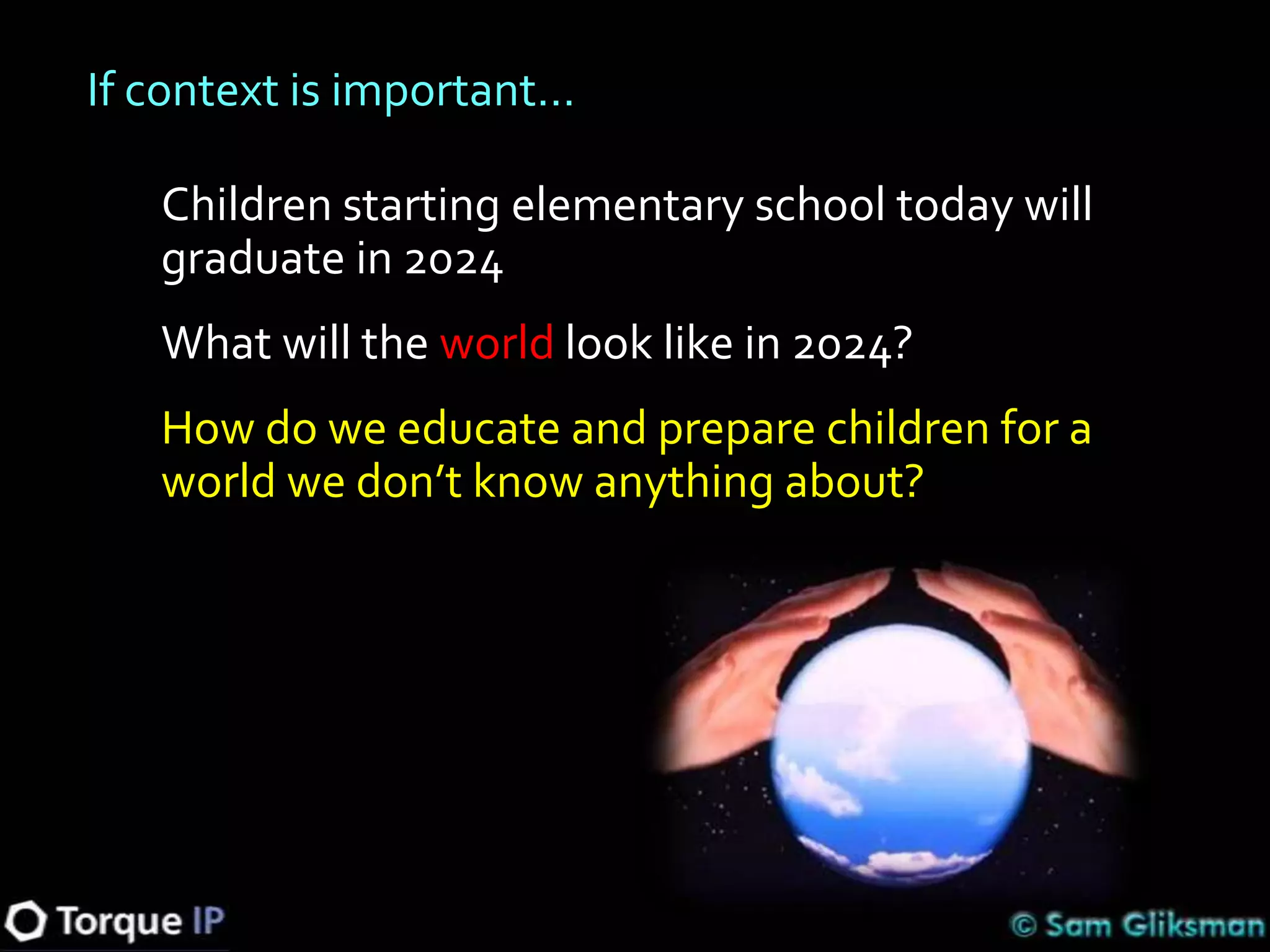 If context is important…

   Children starting elementary school today will
   graduate in 2024
   What will the world look like in 2024?
   How do we educate and prepare children for a
   world we don’t know anything about?
 