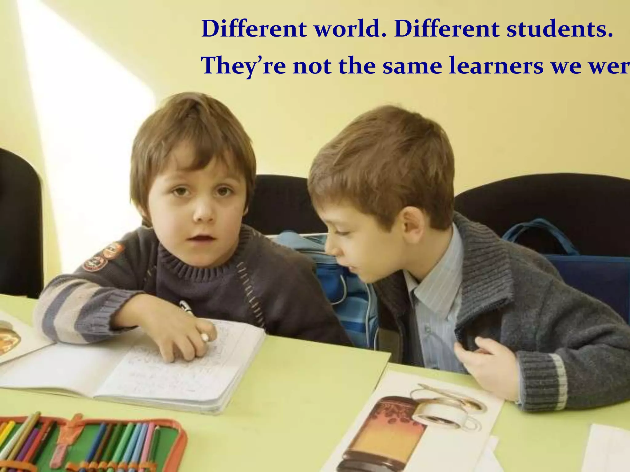 Different world. Different students.
They’re not the same learners we wer
 