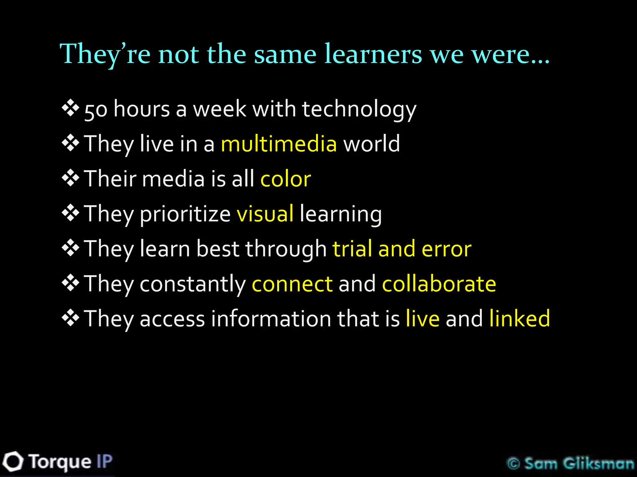 They’re not the same learners we were…
50 hours a week with technology
They live in a multimedia world
Their media is all color
They prioritize visual learning
They learn best through trial and error
They constantly connect and collaborate
They access information that is live and linked
 