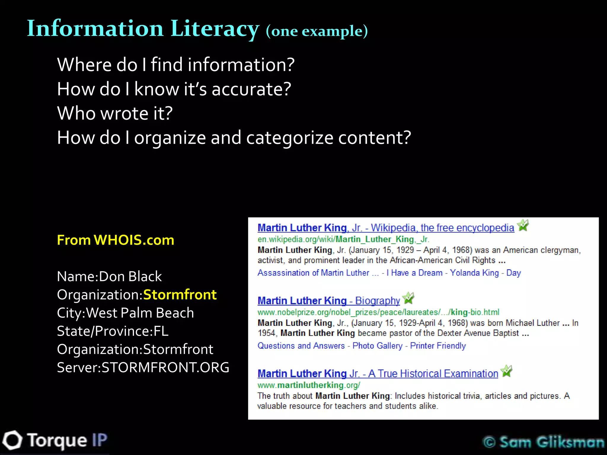 Information Literacy (one example)
   Where do I find information?
   How do I know it’s accurate?
   Who wrote it?
   How do I organize and categorize content?



   From WHOIS.com

   Name:Don Black
   Organization:Stormfront
   City:West Palm Beach
   State/Province:FL
   Organization:Stormfront
   Server:STORMFRONT.ORG
 