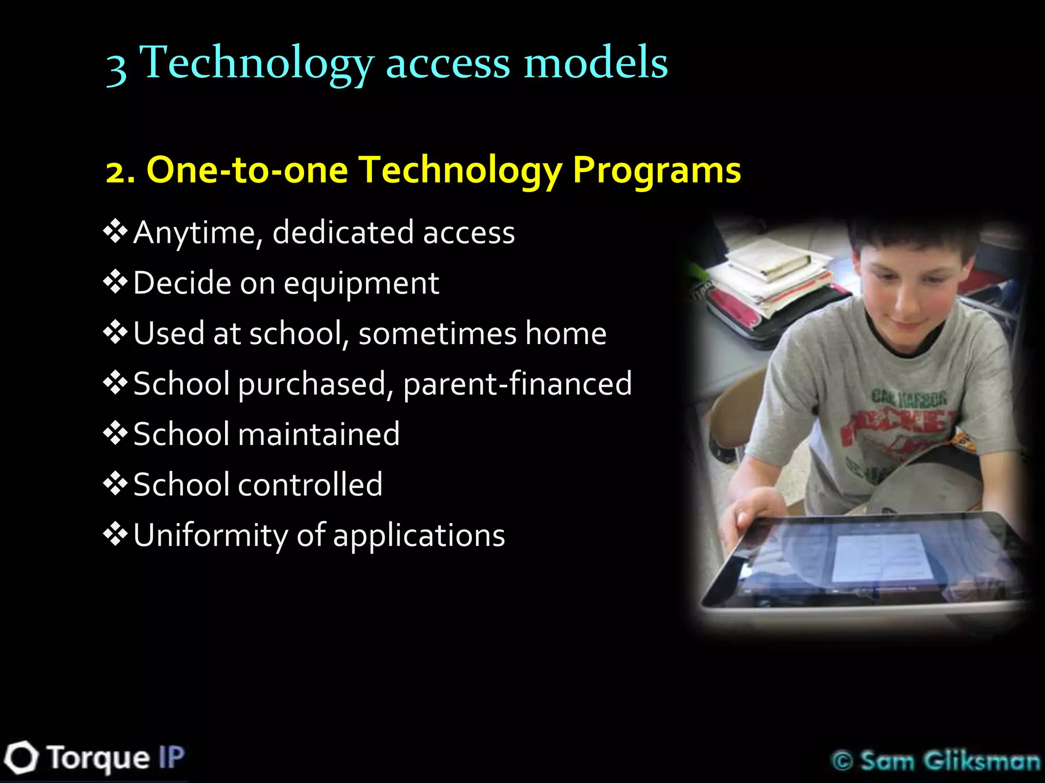 3 Technology access models

2. One-to-one Technology Programs
Anytime, dedicated access
Decide on equipment
Used at school, sometimes home
School purchased, parent-financed
School maintained
School controlled
Uniformity of applications
 