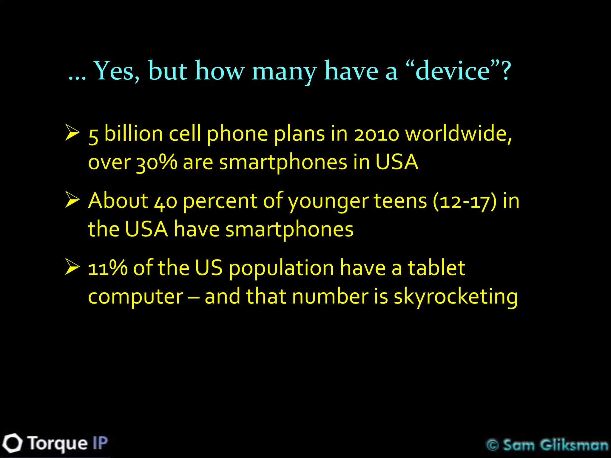 … Yes, but how many have a “device”?

 5 billion cell phone plans in 2010 worldwide,
  over 30% are smartphones in USA
 About 40 percent of younger teens (12-17) in
  the USA have smartphones
 11% of the US population have a tablet
  computer – and that number is skyrocketing
 