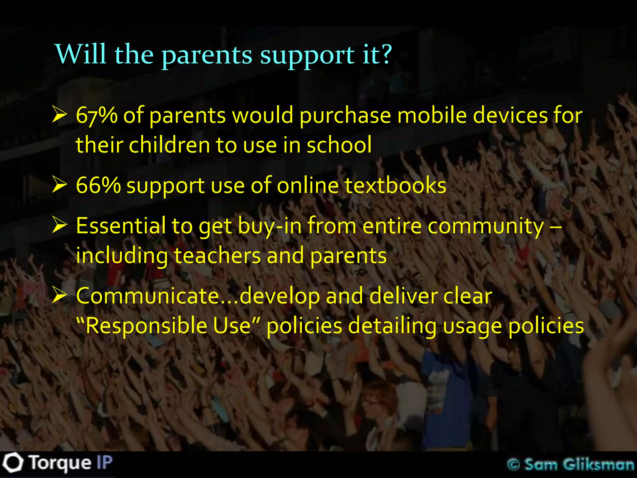 Will the parents support it?

 67% of parents would purchase mobile devices for
  their children to use in school
 66% support use of online textbooks
 Essential to get buy-in from entire community –
  including teachers and parents
 Communicate…develop and deliver clear
  “Responsible Use” policies detailing usage policies
 