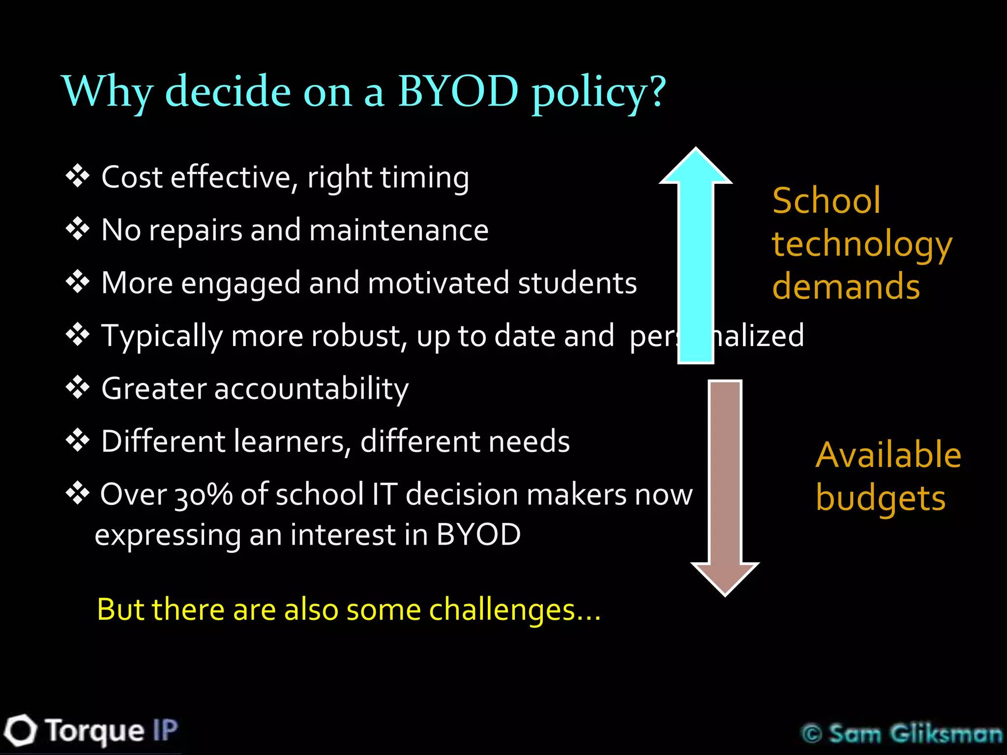 Why decide on a BYOD policy?
 Cost effective, right timing
                                                 School
 No repairs and maintenance                     technology
 More engaged and motivated students            demands
 Typically more robust, up to date and personalized
 Greater accountability
 Different learners, different needs                  Available
 Over 30% of school IT decision makers now            budgets
 expressing an interest in BYOD

  But there are also some challenges…
 