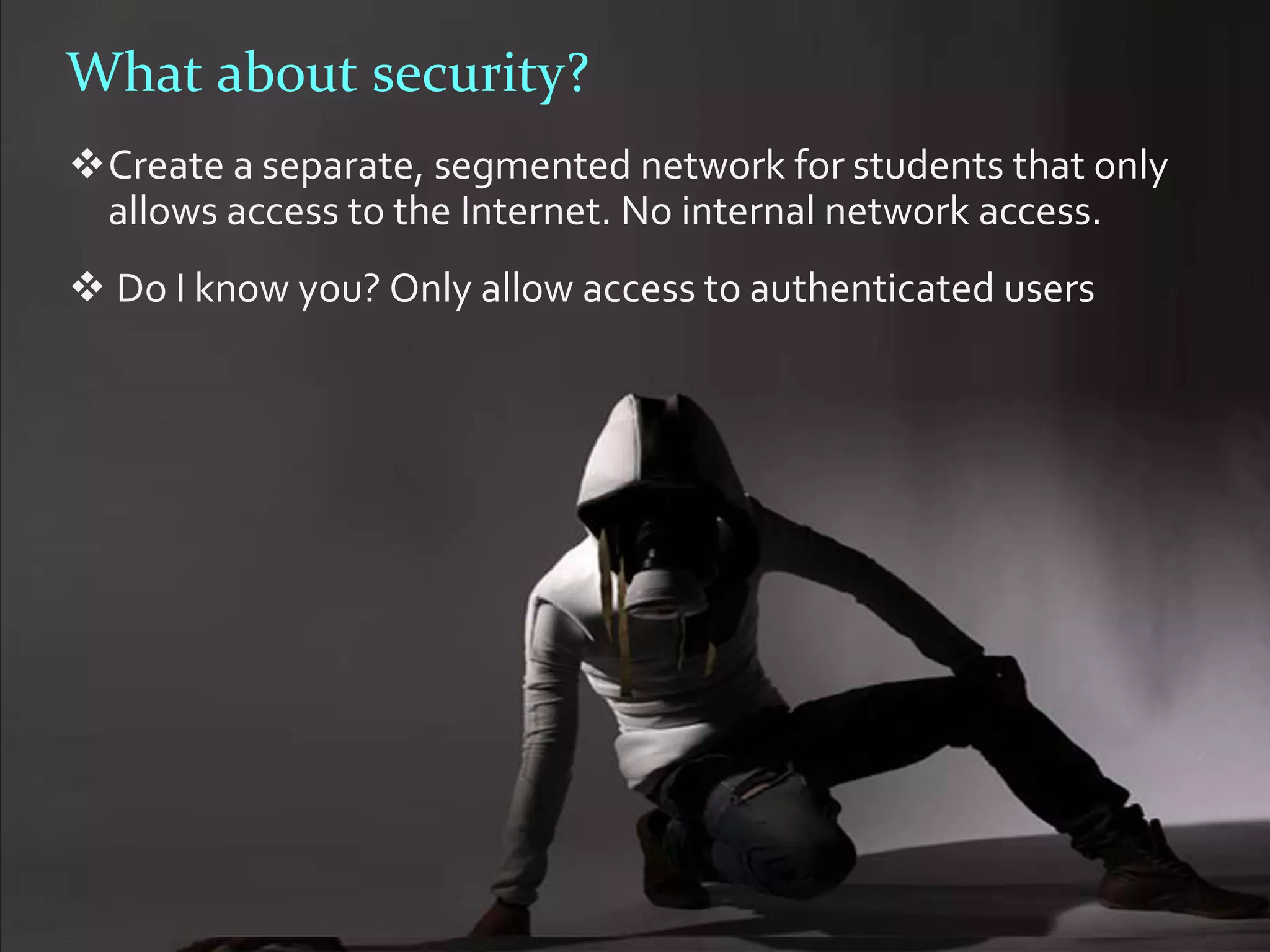 What about security?
Create a separate, segmented network for students that only
 allows access to the Internet. No internal network access.
 Do I know you? Only allow access to authenticated users
 