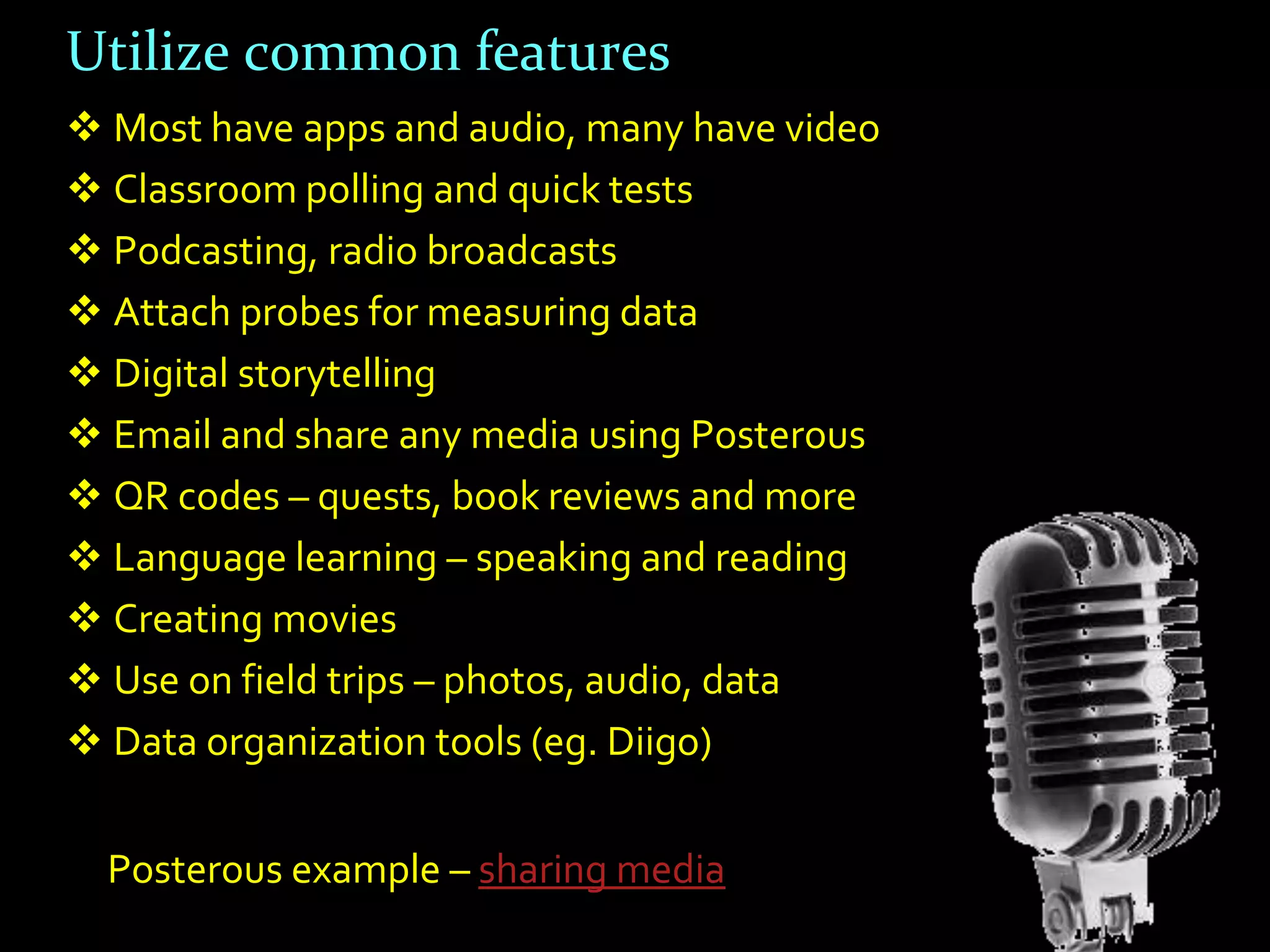 Utilize common features
 Most have apps and audio, many have video
 Classroom polling and quick tests
 Podcasting, radio broadcasts
 Attach probes for measuring data
 Digital storytelling
 Email and share any media using Posterous
 QR codes – quests, book reviews and more
 Language learning – speaking and reading
 Creating movies
 Use on field trips – photos, audio, data
 Data organization tools (eg. Diigo)


  Posterous example – sharing media
 