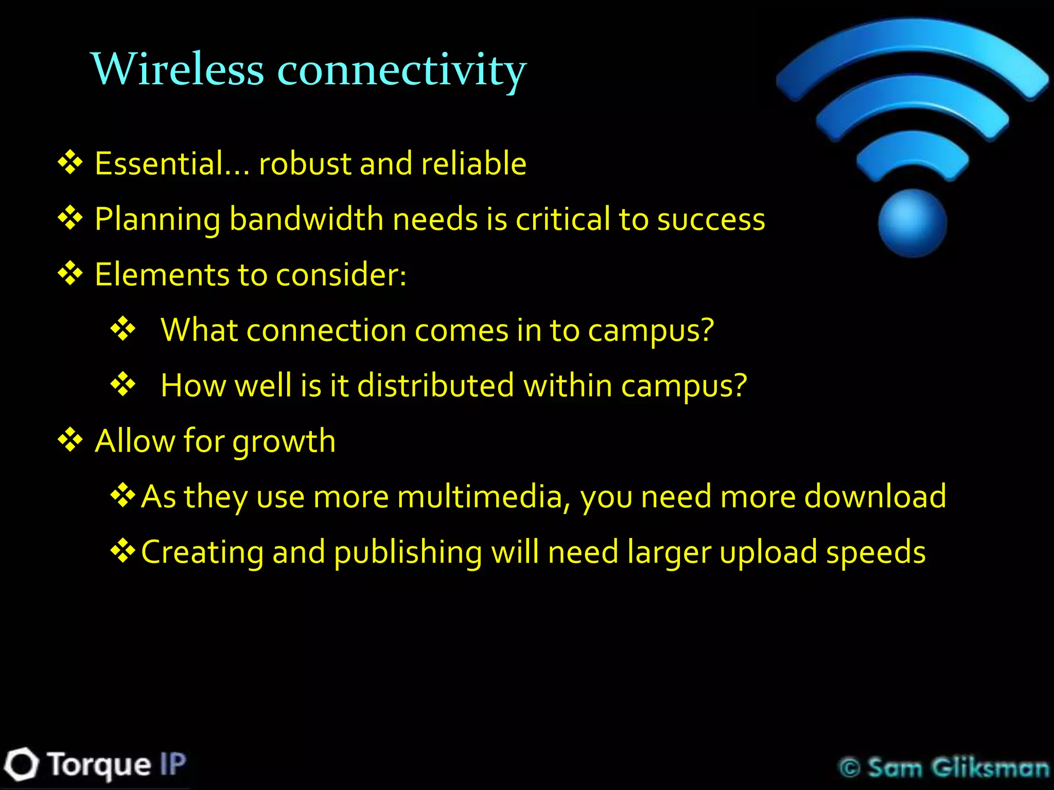 Wireless connectivity
 Essential… robust and reliable
 Planning bandwidth needs is critical to success
 Elements to consider:
    What connection comes in to campus?
    How well is it distributed within campus?
 Allow for growth
   As they use more multimedia, you need more download
   Creating and publishing will need larger upload speeds
 