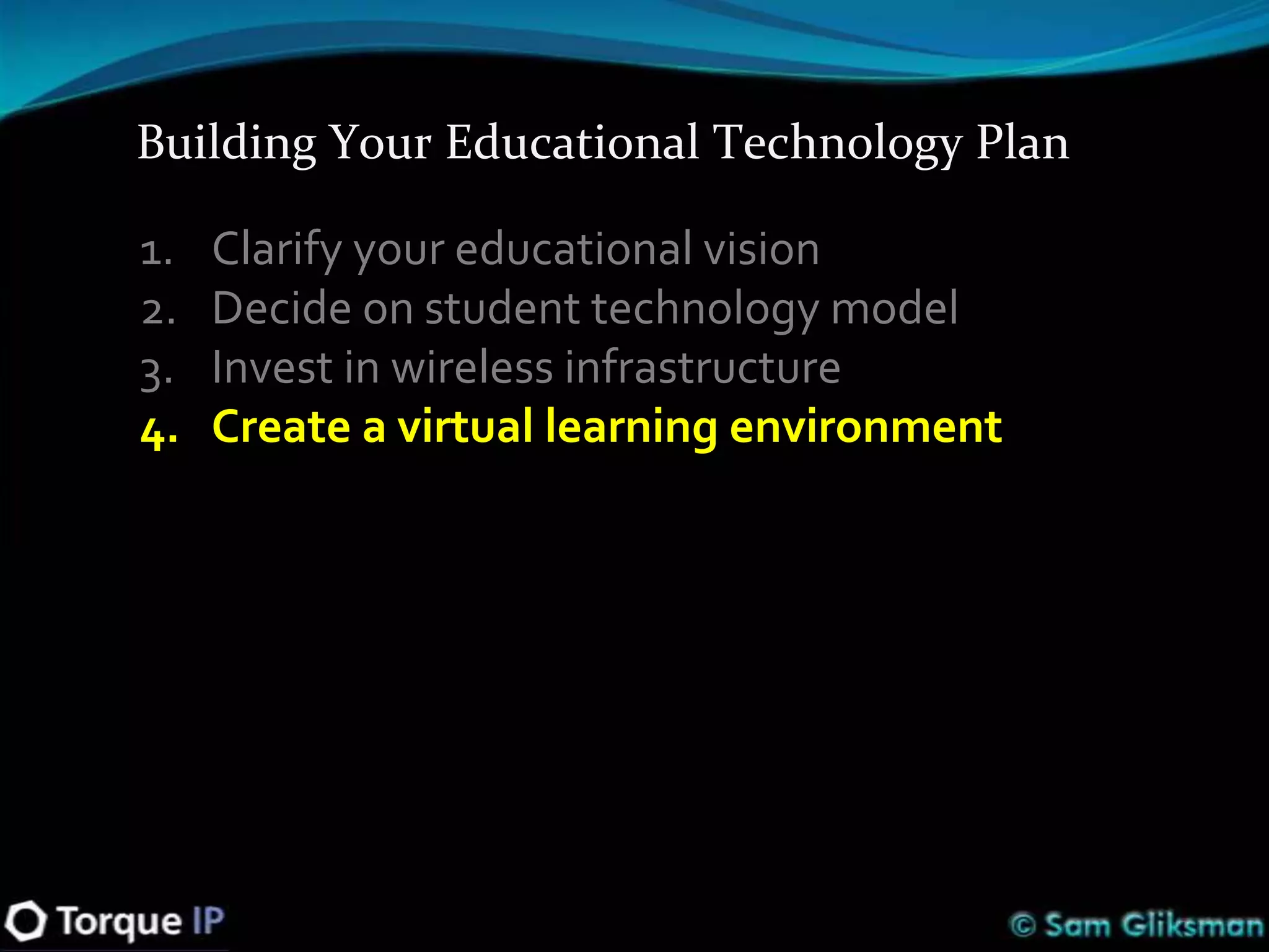 Building Your Educational Technology Plan

1.   Clarify your educational vision
2.   Decide on student technology model
3.   Invest in wireless infrastructure
4.   Create a virtual learning environment
 