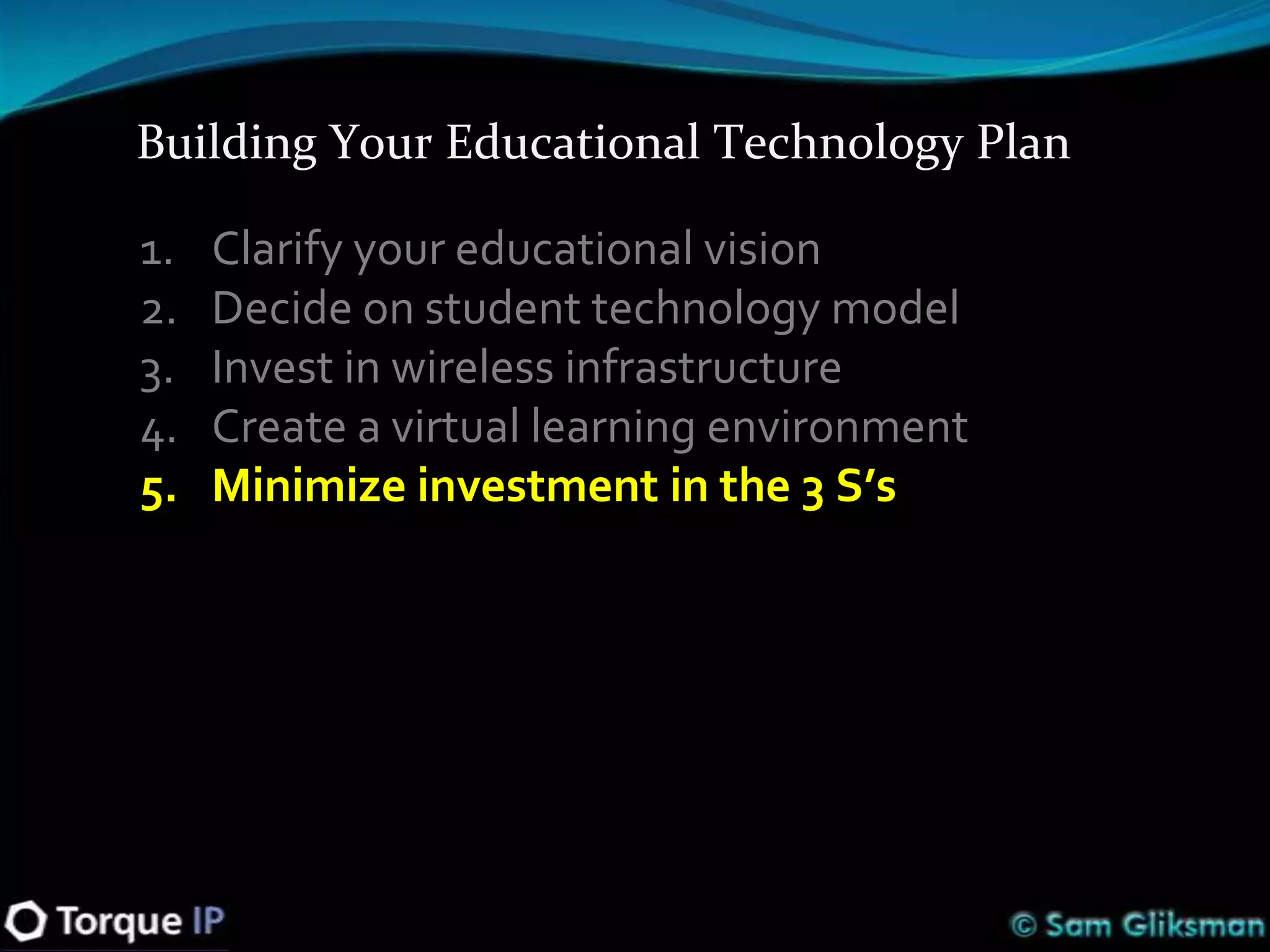 Building Your Educational Technology Plan

1.   Clarify your educational vision
2.   Decide on student technology model
3.   Invest in wireless infrastructure
4.   Create a virtual learning environment
5.   Minimize investment in the 3 S’s
 