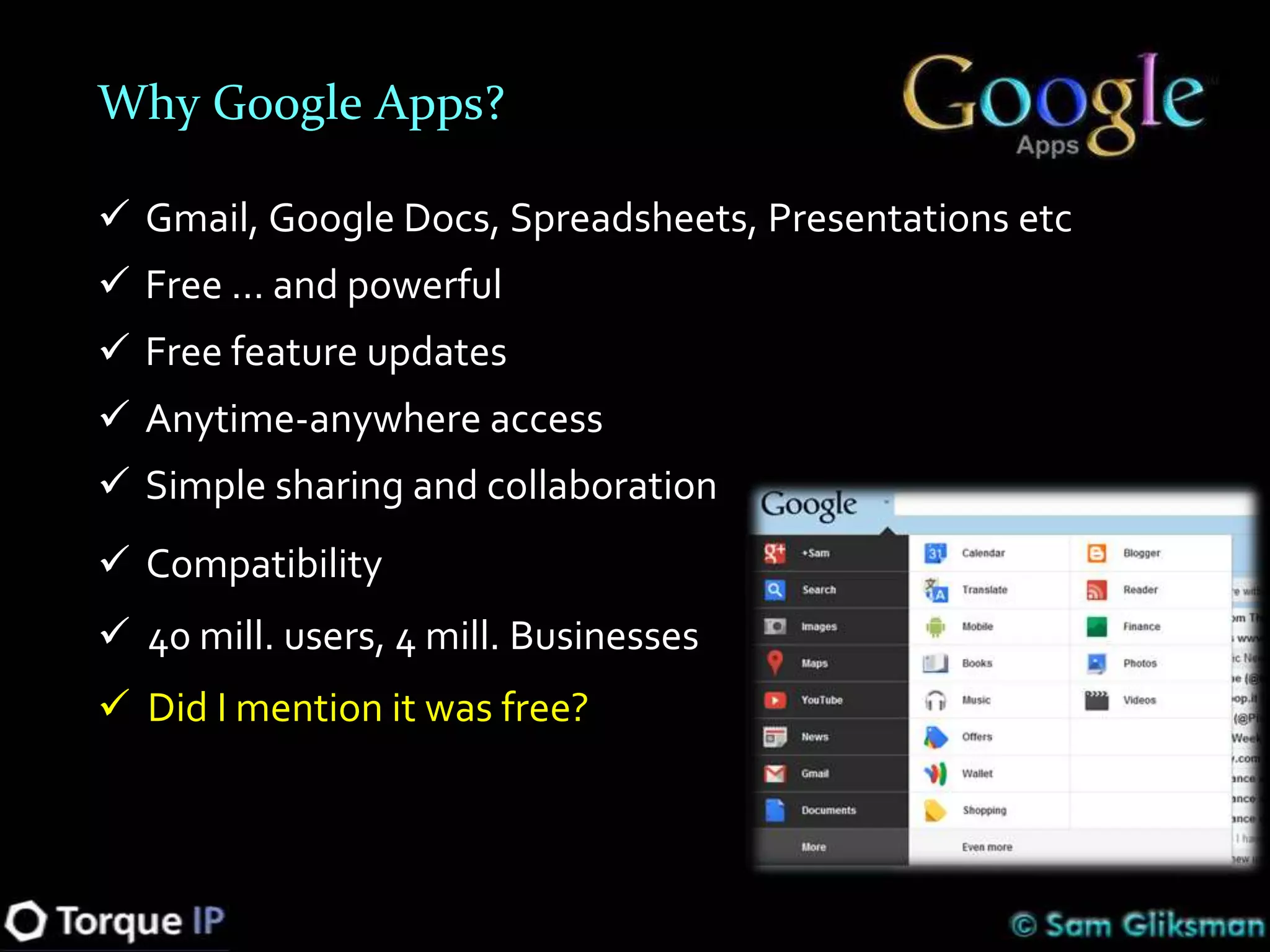 Why Google Apps?

 Gmail, Google Docs, Spreadsheets, Presentations etc
 Free … and powerful
 Free feature updates
 Anytime-anywhere access
 Simple sharing and collaboration
 Compatibility
 40 mill. users, 4 mill. Businesses
 Did I mention it was free?
 