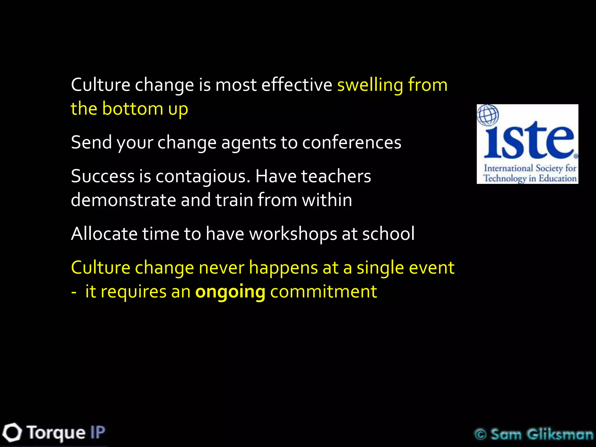 Culture change is most effective swelling from
the bottom up
Send your change agents to conferences
Success is contagious. Have teachers
demonstrate and train from within
Allocate time to have workshops at school
Culture change never happens at a single event
- it requires an ongoing commitment
 