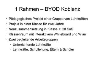 1 Rahmen – BYOD Koblenz


Pädagogisches Projekt einer Gruppe von Lehrkräften



Projekt in einer Klasse für zwei Jahre



Neuzusammensetzung in Klasse 7: 28 SuS



Klassenraum mit interaktivem Whiteboard und Wlan



Zwei begleitende Arbeitsgruppen



Unterrichtende Lehrkräfte
Lehrkräfte, Schulleitung, Eltern & Schüler

 