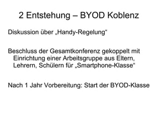 2 Entstehung – BYOD Koblenz
Diskussion über „Handy-Regelung“
Beschluss der Gesamtkonferenz gekoppelt mit
Einrichtung einer Arbeitsgruppe aus Eltern,
Lehrern, Schülern für „Smartphone-Klasse“
Nach 1 Jahr Vorbereitung: Start der BYOD-Klasse

 